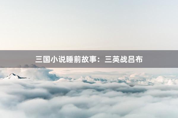 三国小说睡前故事：三英战吕布