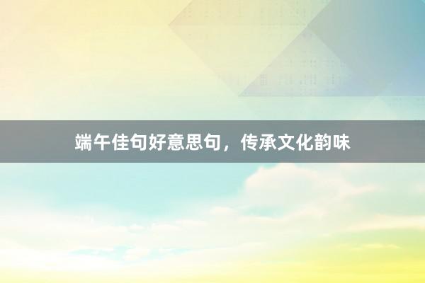 端午佳句好意思句,传承文化韵味